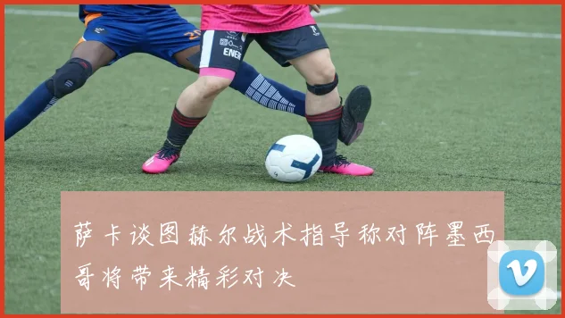 萨卡谈图赫尔战术指导称对阵墨西哥将带来精彩对决