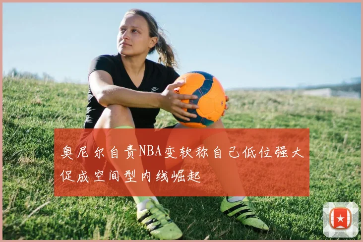 奥尼尔自责NBA变软称自己低位强大促成空间型内线崛起