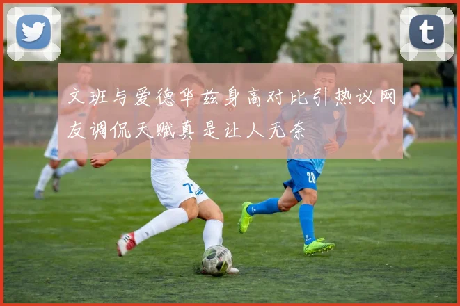 文班与爱德华兹身高对比引热议网友调侃天赋真是让人无奈