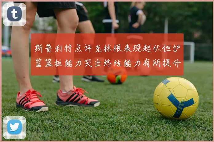 斯普利特点评克林根表现起伏但护筐篮板能力突出终结能力有所提升