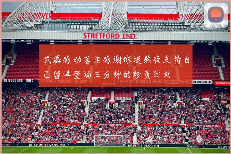 武磊感动落泪感谢球迷熬夜支持自己留洋登场三分钟的珍贵时刻