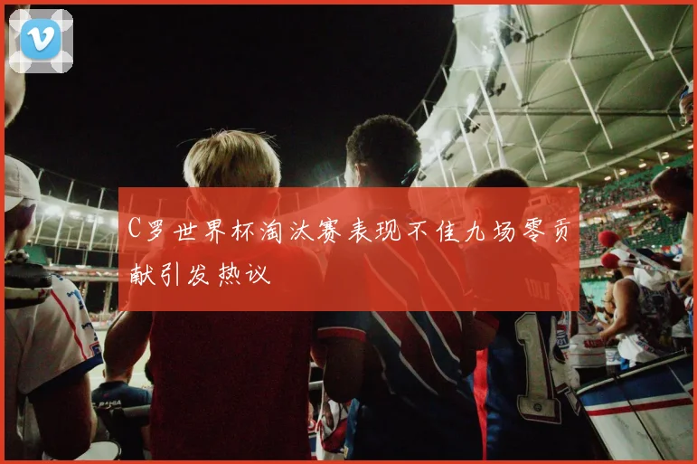 C罗世界杯淘汰赛表现不佳九场零贡献引发热议