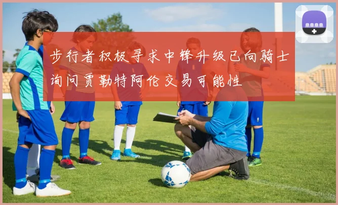 步行者积极寻求中锋升级已向骑士询问贾勒特阿伦交易可能性