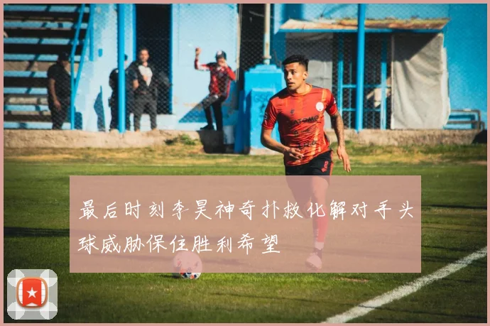 最后时刻李昊神奇扑救化解对手头球威胁保住胜利希望