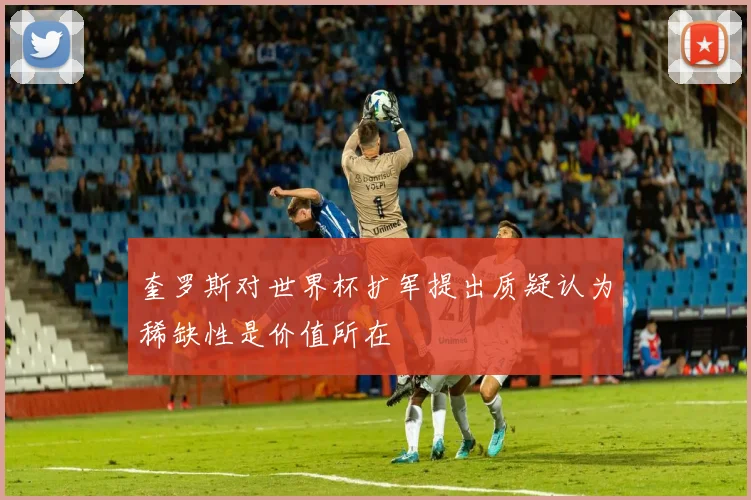 奎罗斯对世界杯扩军提出质疑认为稀缺性是价值所在