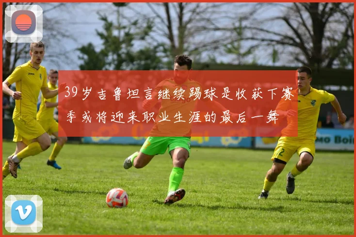 39岁吉鲁坦言继续踢球是收获下赛季或将迎来职业生涯的最后一舞