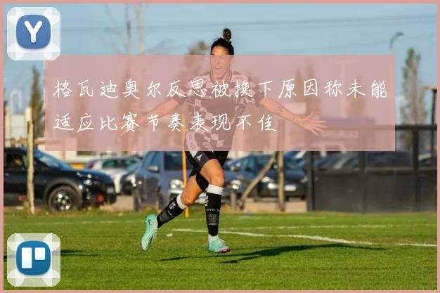 格瓦迪奥尔反思被换下原因称未能适应比赛节奏表现不佳