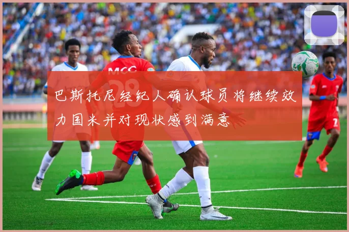 巴斯托尼经纪人确认球员将继续效力国米并对现状感到满意