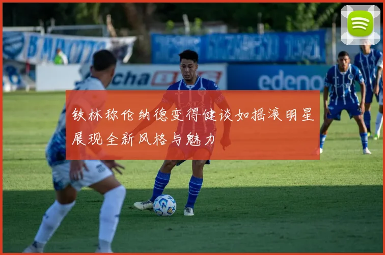 铁林称伦纳德变得健谈如摇滚明星展现全新风格与魅力